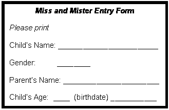 Text Box: Miss and Mister Entry Form

Please print

Child�s Name: ________________________

Gender:          ________

Parent�s Name: _______________________

Child�s Age:  ____  (birthdate) ___________

Phone Number: ______________________
